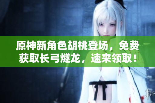 原神新角色胡桃登場，免費獲取長弓燧龍，速來領(lǐng)??！