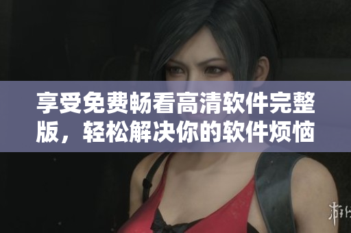 享受免費(fèi)暢看高清軟件完整版，輕松解決你的軟件煩惱！