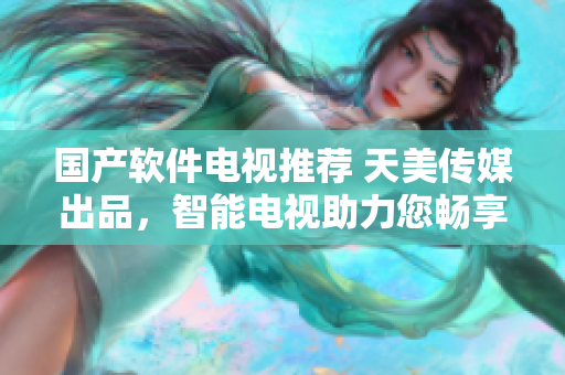 國產(chǎn)軟件電視推薦 天美傳媒出品，智能電視助力您暢享科技生活