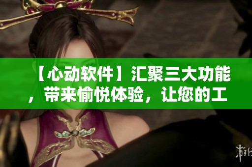 【心動軟件】匯聚三大功能，帶來愉悅體驗，讓您的工作效率倍增