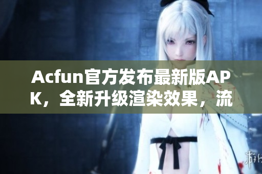 Acfun官方發(fā)布最新版APK，全新升級渲染效果，流暢播放不卡頓！