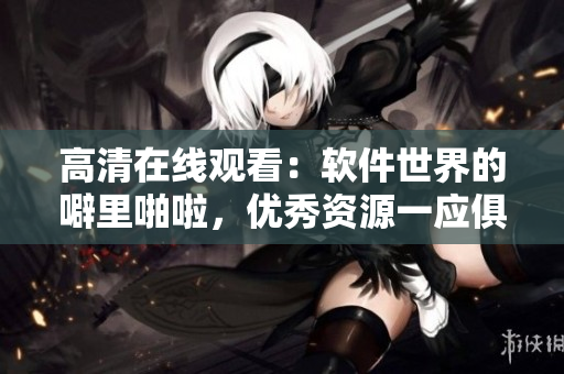 高清在線觀看：軟件世界的噼里啪啦，優(yōu)秀資源一應(yīng)俱全！