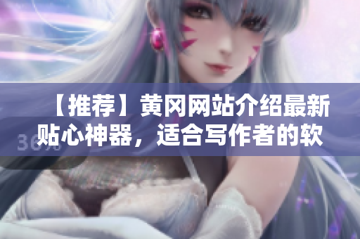 【推薦】黃岡網(wǎng)站介紹最新貼心神器，適合寫作者的軟件，讓文稿編寫更輕松