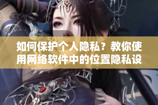 如何保護個人隱私？教你使用網(wǎng)絡軟件中的位置隱私設置