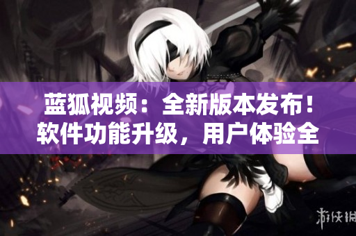 藍狐視頻：全新版本發(fā)布！軟件功能升級，用戶體驗全面提升