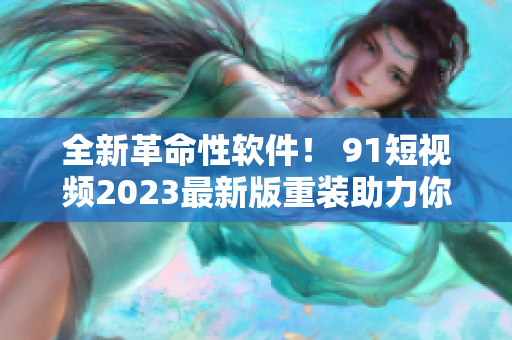 全新革命性軟件！ 91短視頻2023最新版重裝助力你暢享網(wǎng)絡(luò)世界