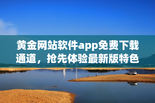 黃金網(wǎng)站軟件app免費(fèi)下載通道，搶先體驗(yàn)最新版特色功能