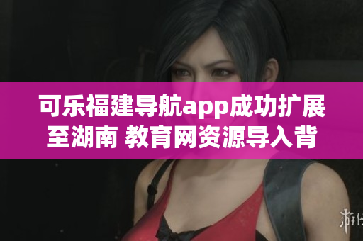 可樂福建導(dǎo)航app成功擴(kuò)展至湖南 教育網(wǎng)資源導(dǎo)入背后的軟件實(shí)現(xiàn)技術(shù)