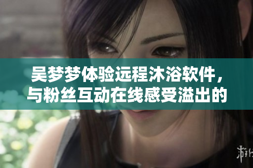 吳夢夢體驗遠程沐浴軟件，與粉絲互動在線感受溢出的技術魅力