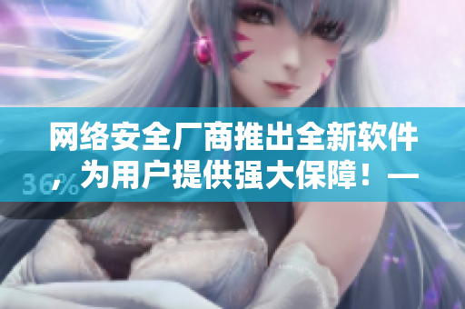 網(wǎng)絡(luò)安全廠商推出全新軟件，為用戶提供強(qiáng)大保障！——獨(dú)家報(bào)道