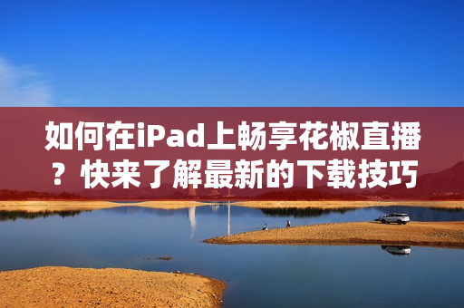 如何在iPad上暢享花椒直播？快來了解最新的下載技巧！