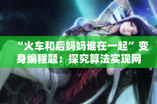 “火車和后媽媽誰在一起”變身編程題：探究算法實現(xiàn)網(wǎng)絡(luò)軟件優(yōu)化！