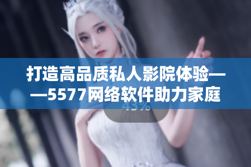 打造高品質私人影院體驗——5577網絡軟件助力家庭影音娛樂