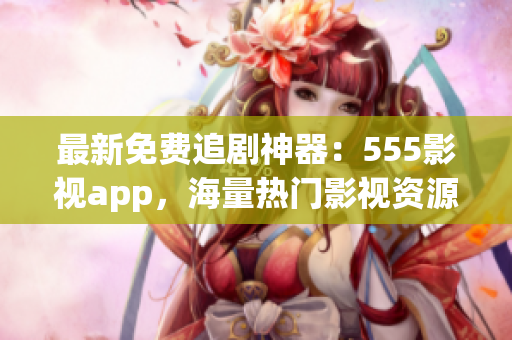 最新免費追劇神器：555影視app，海量熱門影視資源一鍵觀看！