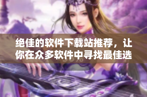 絕佳的軟件下載站推薦，讓你在眾多軟件中尋找最佳選擇