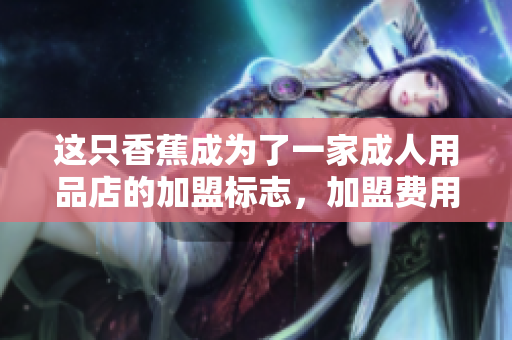 這只香蕉成為了一家成人用品店的加盟標(biāo)志，加盟費(fèi)用是多少？