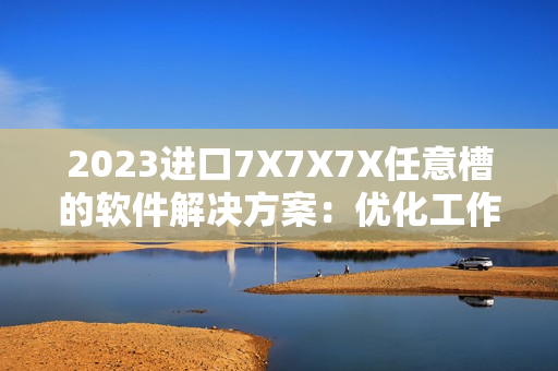 2023進(jìn)口7X7X7X任意槽的軟件解決方案：優(yōu)化工作流程、提高生產(chǎn)效率！