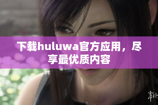 下載huluwa官方應(yīng)用，盡享最優(yōu)質(zhì)內(nèi)容
