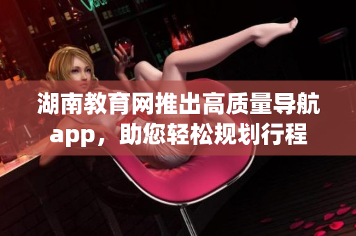 湖南教育網(wǎng)推出高質(zhì)量導(dǎo)航app，助您輕松規(guī)劃行程