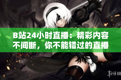 B站24小時直播：精彩內(nèi)容不間斷，你不能錯過的直播間