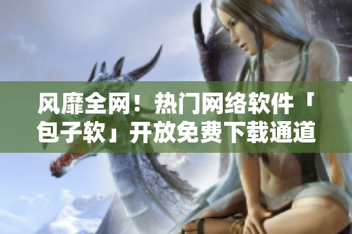 風靡全網(wǎng)！熱門網(wǎng)絡軟件「包子軟」開放免費下載通道