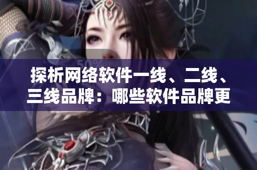 探析網(wǎng)絡(luò)軟件一線、二線、三線品牌：哪些軟件品牌更受用戶青睞？