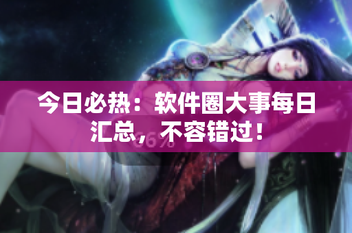 今日必熱：軟件圈大事每日匯總，不容錯過！