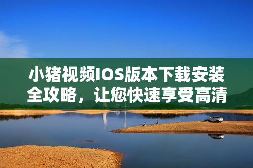 小豬視頻IOS版本下載安裝全攻略，讓您快速享受高清視頻！