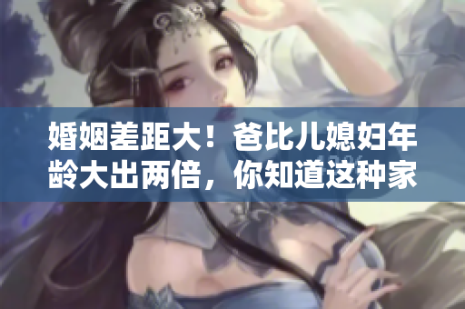 婚姻差距大！爸比兒媳婦年齡大出兩倍，你知道這種家庭稱呼嗎？