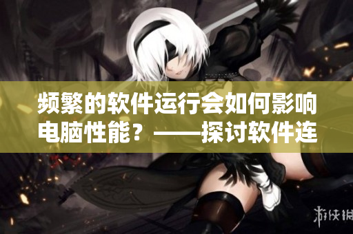頻繁的軟件運行會如何影響電腦性能？——探討軟件連續(xù)使用的影響