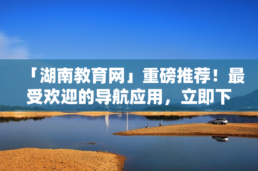 「湖南教育網(wǎng)」重磅推薦！最受歡迎的導(dǎo)航應(yīng)用，立即下載暢游軟件世界！