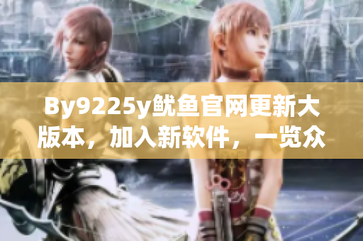 By9225y魷魚(yú)官網(wǎng)更新大版本，加入新軟件，一覽眾多創(chuàng)新特性