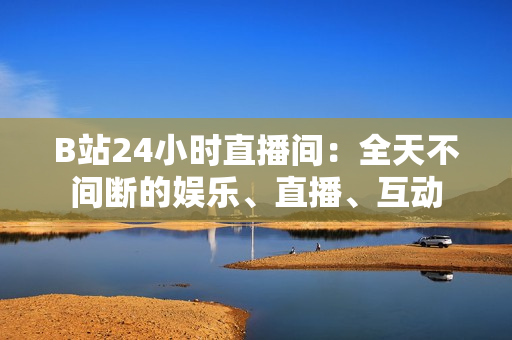 B站24小時直播間：全天不間斷的娛樂、直播、互動