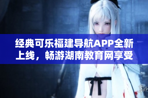 經(jīng)典可樂福建導(dǎo)航APP全新上線，暢游湖南教育網(wǎng)享受智能軟件服務(wù)