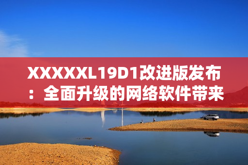 XXXXXL19D1改進版發(fā)布：全面升級的網絡軟件帶來更多功能