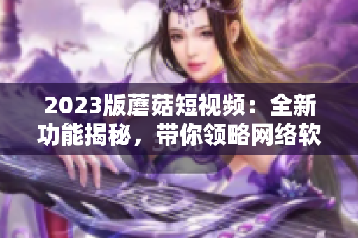 2023版蘑菇短視頻：全新功能揭秘，帶你領(lǐng)略網(wǎng)絡(luò)軟件的最新風(fēng)潮！