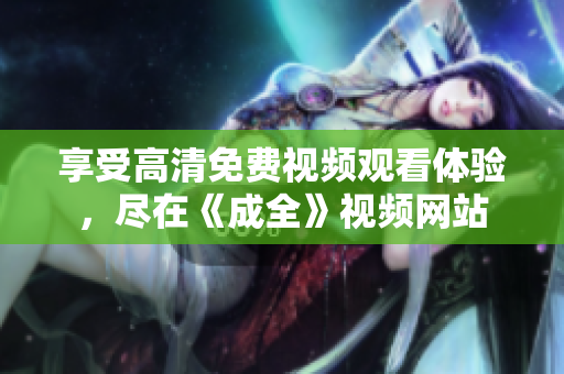 享受高清免費(fèi)視頻觀看體驗(yàn)，盡在《成全》視頻網(wǎng)站