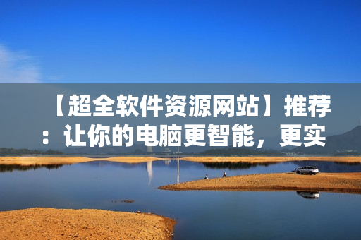 【超全軟件資源網(wǎng)站】推薦：讓你的電腦更智能，更實用！