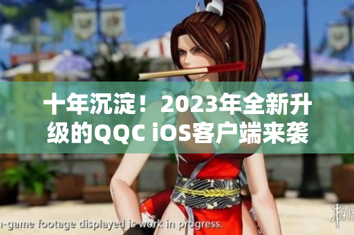 十年沉淀！2023年全新升級的QQC iOS客戶端來襲