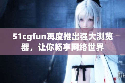 51cgfun再度推出強(qiáng)大瀏覽器，讓你暢享網(wǎng)絡(luò)世界
