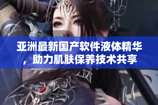 亞洲最新國產(chǎn)軟件液體精華，助力肌膚保養(yǎng)技術(shù)共享