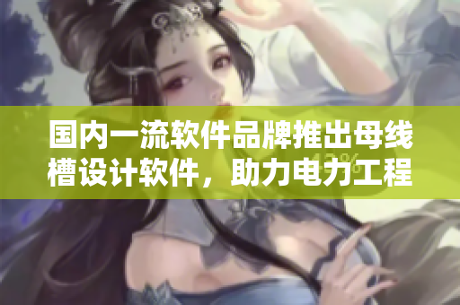 國內(nèi)一流軟件品牌推出母線槽設計軟件，助力電力工程新突破