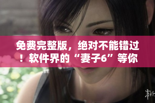免費完整版，絕對不能錯過！軟件界的“妻子6”等你來看