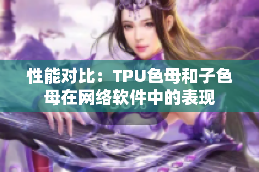 性能對(duì)比：TPU色母和子色母在網(wǎng)絡(luò)軟件中的表現(xiàn)