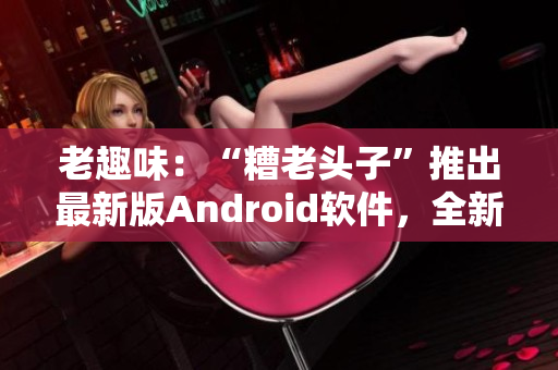 老趣味：“糟老頭子”推出最新版Android軟件，全新功能大揭秘！