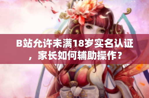 B站允許未滿18歲實名認證，家長如何輔助操作？
