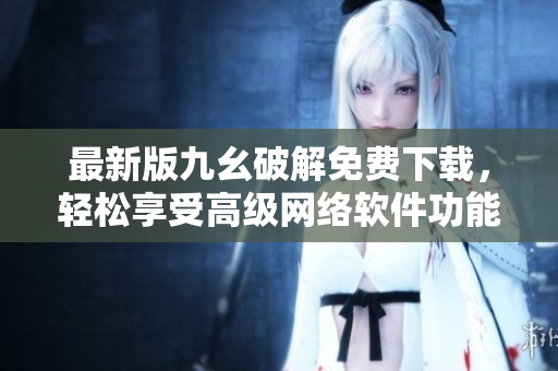 最新版九幺破解免費(fèi)下載，輕松享受高級(jí)網(wǎng)絡(luò)軟件功能