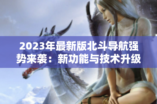 2023年最新版北斗導(dǎo)航強(qiáng)勢來襲：新功能與技術(shù)升級，助力精準(zhǔn)定位！