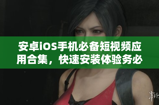 安卓iOS手機(jī)必備短視頻應(yīng)用合集，快速安裝體驗(yàn)務(wù)必提前！