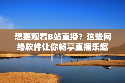 想要觀看B站直播？這些網(wǎng)絡軟件讓你暢享直播樂趣